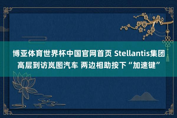 博亚体育世界杯中国官网首页 Stellantis集团高层到访岚图汽车 两边相助按下“加速键”