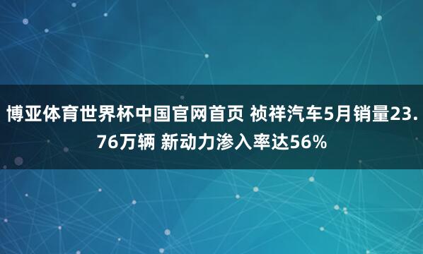 博亚体育世界杯中国官网首页 祯祥汽车5月销量23.76万辆 新动力渗入率达56%