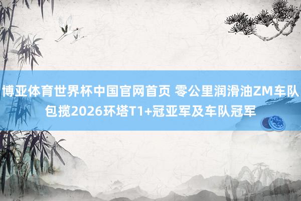 博亚体育世界杯中国官网首页 零公里润滑油ZM车队包揽2026环塔T1+冠亚军及车队冠军