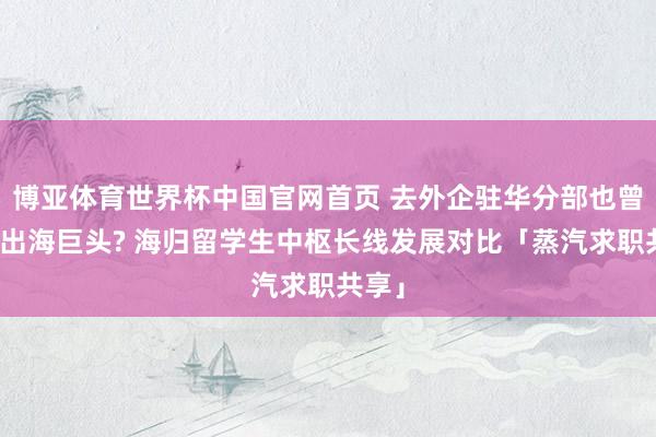 博亚体育世界杯中国官网首页 去外企驻华分部也曾原土出海巨头? 海归留学生中枢长线发展对比「蒸汽求职共享」