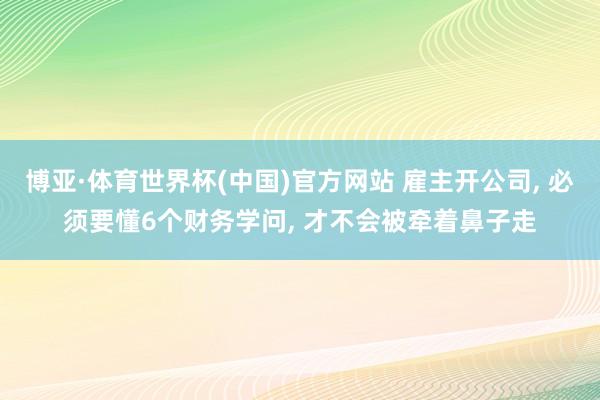 博亚·体育世界杯(中国)官方网站 雇主开公司, 必须要懂6个财务学问, 才不会被牵着鼻子走