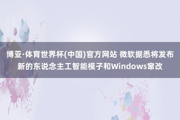 博亚·体育世界杯(中国)官方网站 微软据悉将发布新的东说念主工智能模子和Windows窜改
