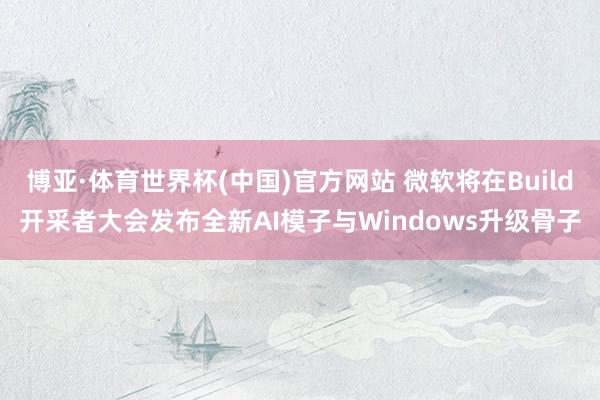 博亚·体育世界杯(中国)官方网站 微软将在Build开采者大会发布全新AI模子与Windows升级骨子