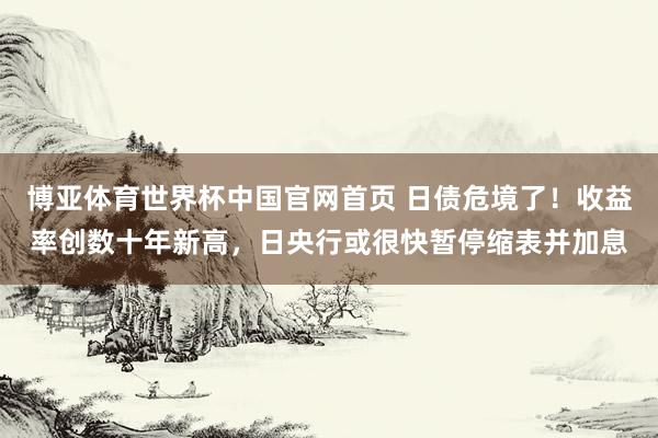 博亚体育世界杯中国官网首页 日债危境了!收益率创数十年新高,日央行或很快暂停缩表并加息