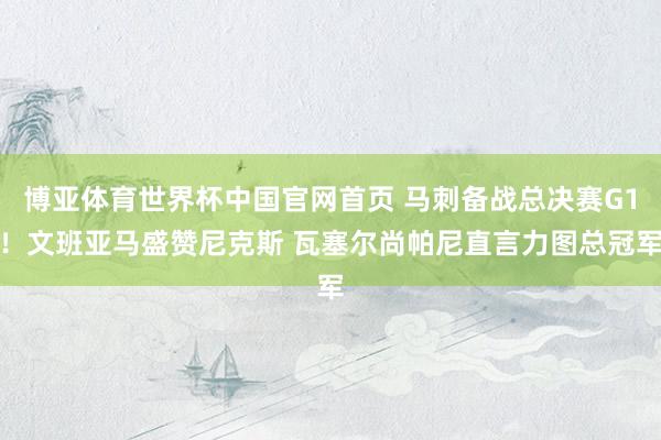 博亚体育世界杯中国官网首页 马刺备战总决赛G1!文班亚马盛赞尼克斯 瓦塞尔尚帕尼直言力图总冠军
