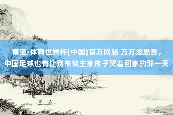博亚·体育世界杯(中国)官方网站 万万没思到,中国足球也有让别东谈主家孩子哭着回家的那一天