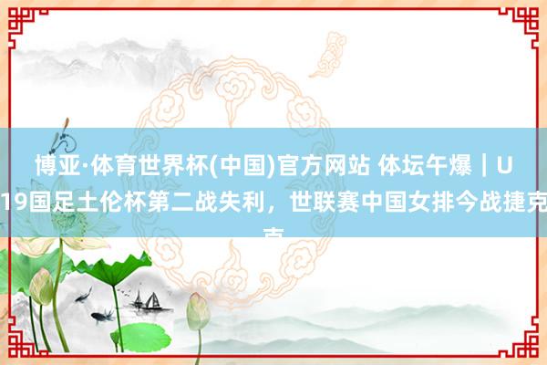 博亚·体育世界杯(中国)官方网站 体坛午爆|U19国足土伦杯第二战失利,世联赛中国女排今战捷克