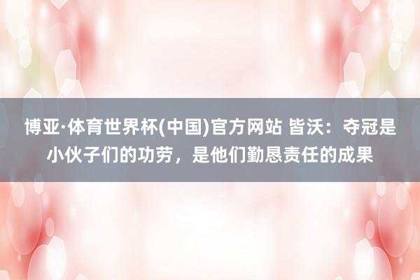 博亚·体育世界杯(中国)官方网站 皆沃:夺冠是小伙子们的功劳,是他们勤恳责任的成果