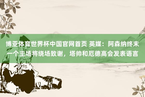 博亚体育世界杯中国官网首页 英媒:阿森纳终末一个主场将绕场致谢,塔帅和厄德高会发表语言
