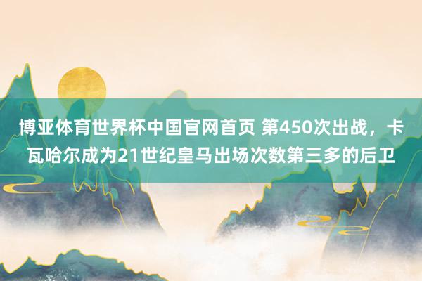 博亚体育世界杯中国官网首页 第450次出战,卡瓦哈尔成为21世纪皇马出场次数第三多的后卫