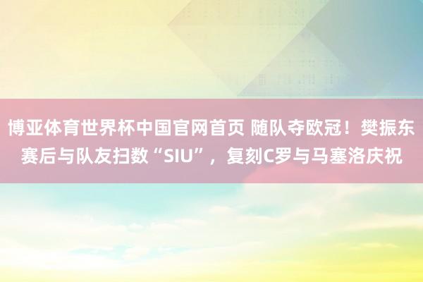 博亚体育世界杯中国官网首页 随队夺欧冠!樊振东赛后与队友扫数“SIU”,复刻C罗与马塞洛庆祝