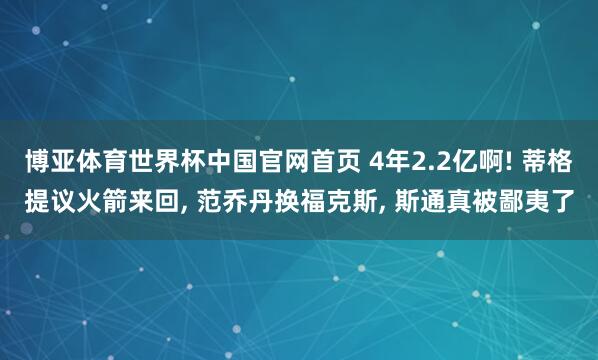 博亚体育世界杯中国官网首页 4年2.2亿啊! 蒂格提议火箭来回, 范乔丹换福克斯, 斯通真被鄙夷了