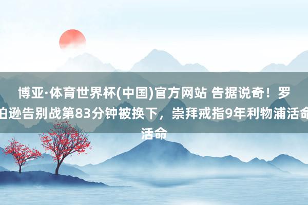博亚·体育世界杯(中国)官方网站 告据说奇!罗伯逊告别战第83分钟被换下,崇拜戒指9年利物浦活命