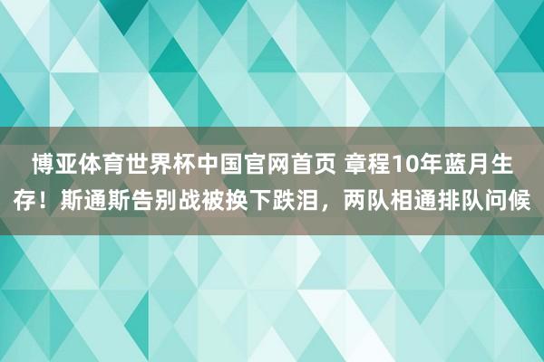 博亚体育世界杯中国官网首页 章程10年蓝月生存!斯通斯告别战被换下跌泪,两队相通排队问候