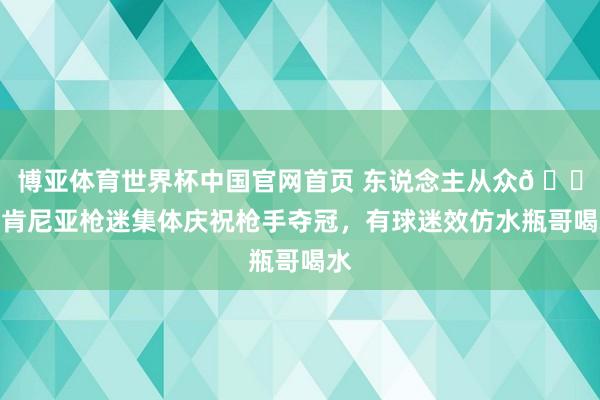 博亚体育世界杯中国官网首页 东说念主从众𠈌!肯尼亚枪迷集体庆祝枪手夺冠,有球迷效仿水瓶哥喝水