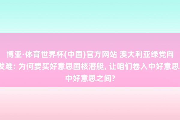 博亚·体育世界杯(中国)官方网站 澳大利亚绿党向总剪发难: 为何要买好意思国核潜艇, 让咱们卷入中好意思之间?