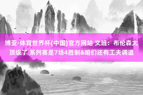 博亚·体育世界杯(中国)官方网站 文班:布伦森太顶级了 系列赛是7场4胜制&咱们还有工夫调遣