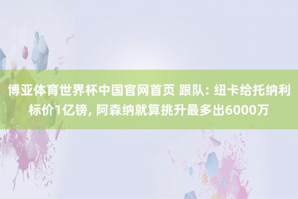 博亚体育世界杯中国官网首页 跟队: 纽卡给托纳利标价1亿镑, 阿森纳就算挑升最多出6000万