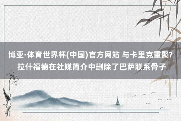 博亚·体育世界杯(中国)官方网站 与卡里克重聚? 拉什福德在社媒简介中删除了巴萨联系骨子
