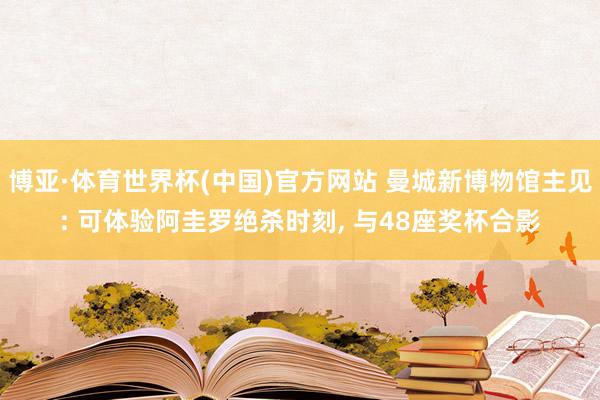 博亚·体育世界杯(中国)官方网站 曼城新博物馆主见: 可体验阿圭罗绝杀时刻, 与48座奖杯合影