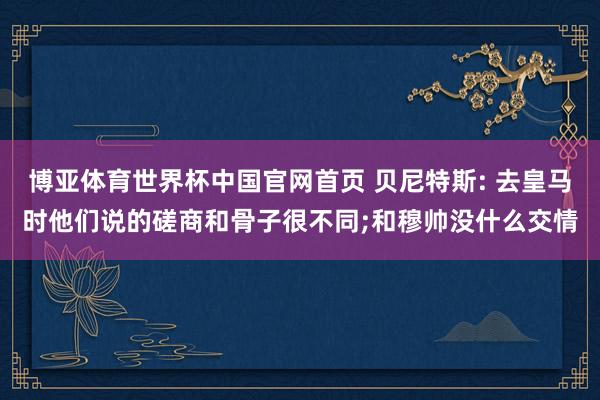 博亚体育世界杯中国官网首页 贝尼特斯: 去皇马时他们说的磋商和骨子很不同;和穆帅没什么交情