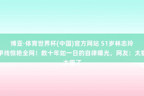 博亚·体育世界杯(中国)官方网站 51岁林志玲马甲线惊艳全网!数十年如一日的自律曝光,网友:太狠了