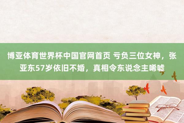 博亚体育世界杯中国官网首页 亏负三位女神,张亚东57岁依旧不婚,真相令东说念主唏嘘