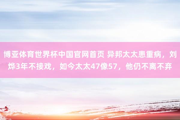 博亚体育世界杯中国官网首页 异邦太太患重病,刘烨3年不接戏,如今太太47像57,他仍不离不弃
