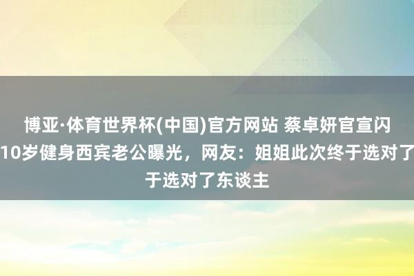 博亚·体育世界杯(中国)官方网站 蔡卓妍官宣闪婚!小10岁健身西宾老公曝光,网友:姐姐此次终于选对了东谈主