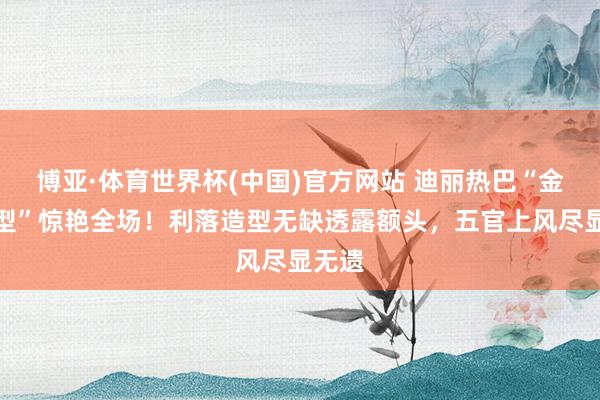 博亚·体育世界杯(中国)官方网站 迪丽热巴“金刚发型”惊艳全场!利落造型无缺透露额头,五官上风尽显无遗