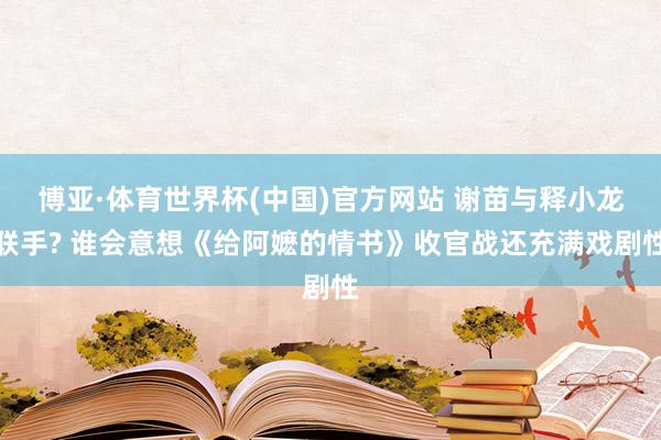 博亚·体育世界杯(中国)官方网站 谢苗与释小龙联手? 谁会意想《给阿嬷的情书》收官战还充满戏剧性