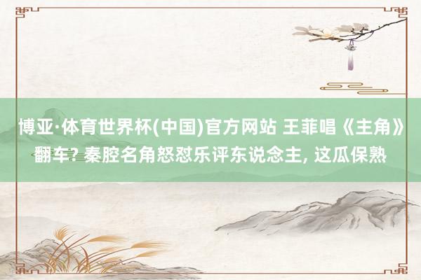 博亚·体育世界杯(中国)官方网站 王菲唱《主角》翻车? 秦腔名角怒怼乐评东说念主, 这瓜保熟