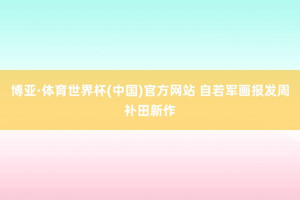 博亚·体育世界杯(中国)官方网站 自若军画报发周补田新作