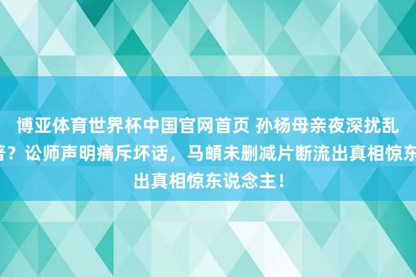 博亚体育世界杯中国官网首页 孙杨母亲夜深扰乱节目编著?讼师声明痛斥坏话,马頔未删减片断流出真相惊东说念主!