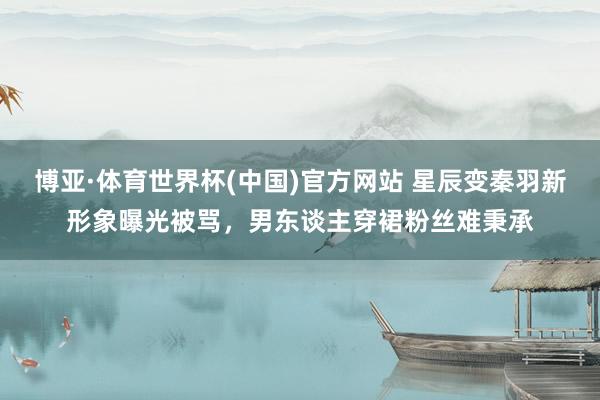 博亚·体育世界杯(中国)官方网站 星辰变秦羽新形象曝光被骂,男东谈主穿裙粉丝难秉承