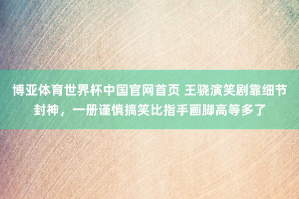 博亚体育世界杯中国官网首页 王骁演笑剧靠细节封神,一册谨慎搞笑比指手画脚高等多了