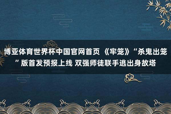 博亚体育世界杯中国官网首页 《牢笼》“杀鬼出笼”版首发预报上线 双强师徒联手逃出身故塔