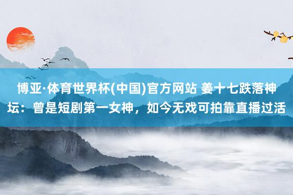 博亚·体育世界杯(中国)官方网站 姜十七跌落神坛:曾是短剧第一女神,如今无戏可拍靠直播过活