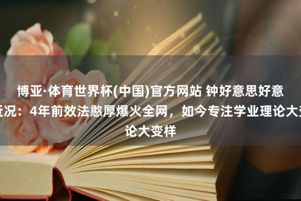 博亚·体育世界杯(中国)官方网站 钟好意思好意思近况:4年前效法憨厚爆火全网,如今专注学业理论大变样