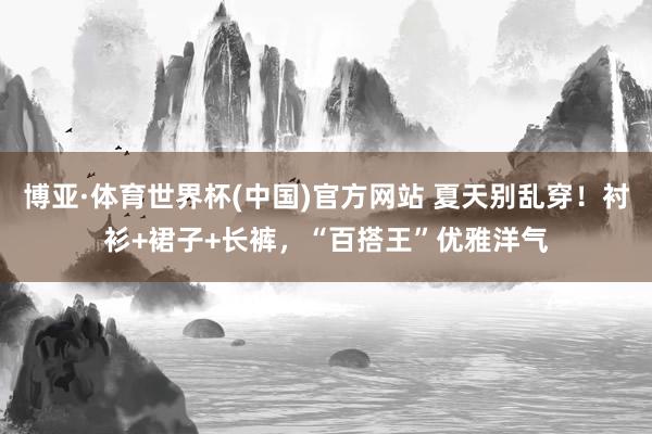 博亚·体育世界杯(中国)官方网站 夏天别乱穿!衬衫+裙子+长裤,“百搭王”优雅洋气