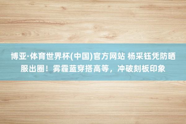 博亚·体育世界杯(中国)官方网站 杨采钰凭防晒服出圈!雾霾蓝穿搭高等,冲破刻板印象