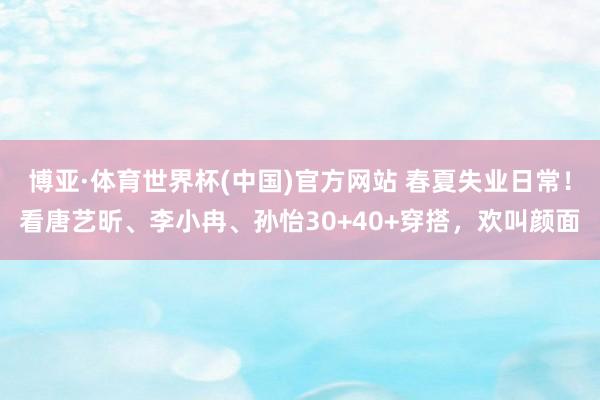 博亚·体育世界杯(中国)官方网站 春夏失业日常!看唐艺昕、李小冉、孙怡30+40+穿搭,欢叫颜面