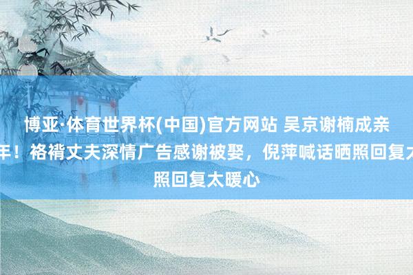 博亚·体育世界杯(中国)官方网站 吴京谢楠成亲14周年!袼褙丈夫深情广告感谢被娶,倪萍喊话晒照回复太暖心