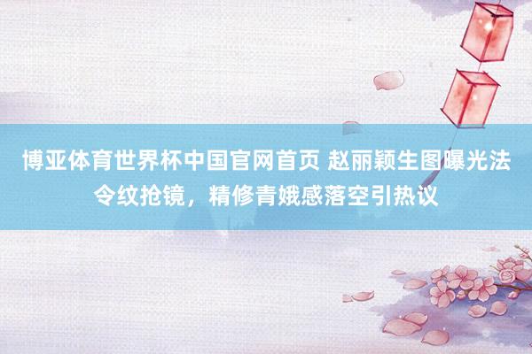 博亚体育世界杯中国官网首页 赵丽颖生图曝光法令纹抢镜,精修青娥感落空引热议