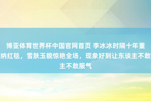 博亚体育世界杯中国官网首页 李冰冰时隔十年重返戛纳红毯,雪肤玉貌惊艳全场,现象好到让东谈主不敢服气