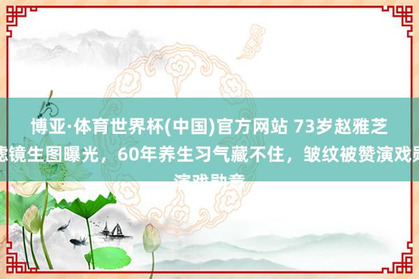 博亚·体育世界杯(中国)官方网站 73岁赵雅芝无滤镜生图曝光，60年养生习气藏不住，皱纹被赞演戏勋章