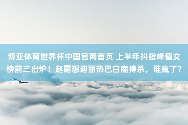 博亚体育世界杯中国官网首页 上半年抖指峰值女榜前三出炉!赵露想迪丽热巴白鹿搏杀,谁赢了?