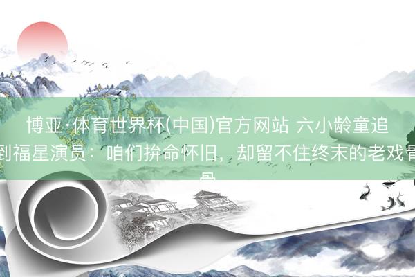 博亚·体育世界杯(中国)官方网站 六小龄童追到福星演员:咱们拚命怀旧,却留不住终末的老戏骨