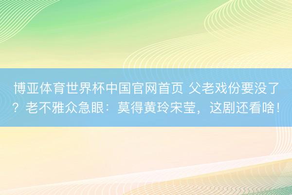 博亚体育世界杯中国官网首页 父老戏份要没了?老不雅众急眼:莫得黄玲宋莹,这剧还看啥!