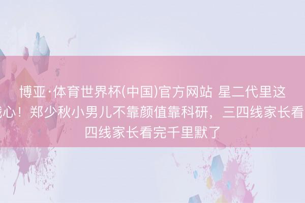 博亚·体育世界杯(中国)官方网站 星二代里这股清流太戳心!郑少秋小男儿不靠颜值靠科研,三四线家长看完千里默了